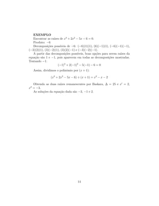 EXEMPLO
Encontrar as raı́zes de x3
+ 2x2
− 5x − 6 = 0.
Produto: −6
Decomposições possı́veis de −6: (−6)(1)(1), (6)(−1)(1), (−6)(−1)(−1),
(−3)(2)(1), (3)(−2)(1), (3)(2)(−1) e (−3)(−2)(−1).
A partir das decomposições possı́veis, boas opções para serem raı́zes da
equação são 1 e −1, pois aparecem em todas as decomposições mostradas.
Tentando −1:
(−1)3
+ 2(−1)2
− 5(−1) − 6 = 0
Assim, dividimos o polinômio por (x + 1):
(x3
+ 2x2
− 5x − 6) ÷ (x + 1) = x2
− x − 2
Obtendo as duas raı́zes remanescentes por Baskara, ∆ = 25 e x0
= 2,
x00
= −3.
As soluções da equação dada são −3, −1 e 2.
14
 