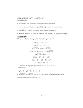 EQUAÇÕES n
p
f(x) ± n
p
g(x) = h(x)
Solucionando:
• Isolar uma das raı́zes em um dos lados da igualdade
• elevar ambos os lados da igualdade à potência correspondente
• simplificar e repetir os passos anteriores se necessário
• Sempre verificar as soluções obtidas, não importa se n é par ou ı́mpar
EXEMPLO
Obter as soluções da equação
√
2x + 3 +
√
x − 2 = 4
√
2x + 3 +
√
x − 2 = 4
√
2x + 3 = 4 −
√
x − 2
(
√
2x + 3)2
= (4 −
√
x − 2)2
2x + 3 = 16 + (x − 2) − 8
√
x − 2
8
√
x − 2 = 11 − x
(8
√
x − 2)2
= (11 − x)2
64(x − 2) = 121 − 22x + x2
x2
− 86x + 249 = 0
As soluções da equação polinomial são x1 = 3 e x2 = 83.
Verificando:
•
√
6 + 3 +
√
3 − 2 = 4 ⇒ 4 = 4
•
√
166 + 3 +
√
83 − 2 = 4 ⇒ 13 + 9 = 22 6= 4 (solução descartada)
Solução da equação irracional: 3
16
 
