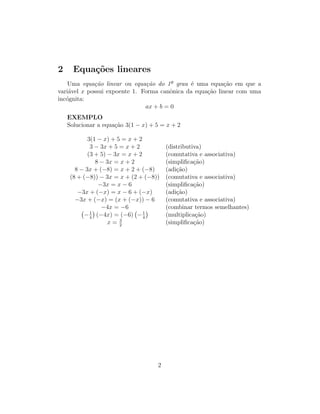 2 Equações lineares
Uma equação linear ou equação do 1º grau é uma equação em que a
variável x possui expoente 1. Forma canônica da equação linear com uma
incógnita:
ax + b = 0
EXEMPLO
Solucionar a equação 3(1 − x) + 5 = x + 2
3(1 − x) + 5 = x + 2
3 − 3x + 5 = x + 2 (distributiva)
(3 + 5) − 3x = x + 2 (comutativa e associativa)
8 − 3x = x + 2 (simplificação)
8 − 3x + (−8) = x + 2 + (−8) (adição)
(8 + (−8)) − 3x = x + (2 + (−8)) (comutativa e associativa)
−3x = x − 6 (simplificação)
−3x + (−x) = x − 6 + (−x) (adição)
−3x + (−x) = (x + (−x)) − 6 (comutativa e associativa)
−4x = −6 (combinar termos semelhantes)
−1
4

(−4x) = (−6) −1
4

(multiplicação)
x = 3
2
(simplificação)
2
 