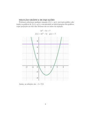 SOLUÇÃO GRÁFICA DE EQUAÇÕES
Podemos solucionar qualquer equação f(x) = g(x), por meio gráfico, plo-
tando os gráficos de f(x) e g(x) e encontrando as interceptações dos gráficos,
cujas projeções no eixo das abcissas são as raı́zes da equação.
2x2
− 5x = 7
f(x) = 2x2
− 5x g(x) = 7
Assim, as soluções são −1 e 7/2.
4
 