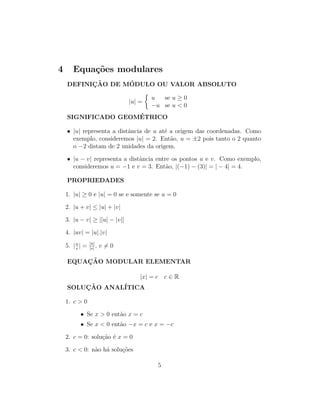 4 Equações modulares
DEFINIÇÃO DE MÓDULO OU VALOR ABSOLUTO
|u| =

u se u ≥ 0
−u se u  0
SIGNIFICADO GEOMÉTRICO
• |u| representa a distância de u até a origem das coordenadas. Como
exemplo, consideremos |u| = 2. Então, u = ±2 pois tanto o 2 quanto
o −2 distam de 2 unidades da origem.
• |u − v| representa a distância entre os pontos u e v. Como exemplo,
consideremos u = −1 e v = 3. Então, |(−1) − (3)| = | − 4| = 4.
PROPRIEDADES
1. |u| ≥ 0 e |u| = 0 se e somente se u = 0
2. |u + v| ≤ |u| + |v|
3. |u − v| ≥ ||u| − |v||
4. |uv| = |u|.|v|
5. |u
v
| = |u|
|v|
, v 6= 0
EQUAÇÃO MODULAR ELEMENTAR
|x| = c c ∈ R
SOLUÇÃO ANALÍTICA
1. c  0
• Se x  0 então x = c
• Se x  0 então −x = c e x = −c
2. c = 0: solução é x = 0
3. c  0: não há soluções
5
 