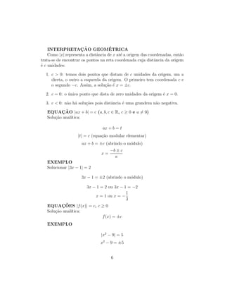 INTERPRETAÇÃO GEOMÉTRICA
Como |x| representa a distância de x até a origem das coordenadas, então
trata-se de encontrar os pontos na reta coordenada cuja distância da origem
é c unidades:
1. c  0: temos dois pontos que distam de c unidades da origem, um a
direta, o outro a esquerda da origem. O primeiro tem coordenada c e
o segundo −c. Assim, a solução é x = ±c.
2. c = 0: o único ponto que dista de zero unidades da origem é x = 0.
3. c  0: não há soluções pois distância é uma grandeza não negativa.
EQUAÇÃO |ax + b| = c (a, b, c ∈ R, c ≥ 0 e a 6= 0)
Solução analı́tica:
ax + b = t
|t| = c (equação modular elementar)
ax + b = ±c (abrindo o módulo)
x =
−b ± c
a
EXEMPLO
Solucionar |3x − 1| = 2
3x − 1 = ±2 (abrindo o módulo)
3x − 1 = 2 ou 3x − 1 = −2
x = 1 ou x = −
1
3
EQUAÇÕES |f(x)| = c, c ≥ 0
Solução analı́tica:
f(x) = ±c
EXEMPLO
|x2
− 9| = 5
x2
− 9 = ±5
6
 