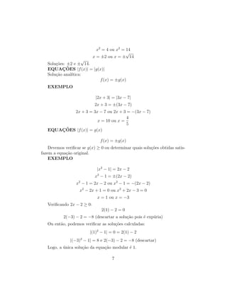 x2
= 4 ou x2
= 14
x = ±2 ou x = ±
√
14
Soluções: ±2 e ±
√
14.
EQUAÇÕES |f(x)| = |g(x)|
Solução analı́tica:
f(x) = ±g(x)
EXEMPLO
|2x + 3| = |3x − 7|
2x + 3 = ±(3x − 7)
2x + 3 = 3x − 7 ou 2x + 3 = −(3x − 7)
x = 10 ou x =
4
5
EQUAÇÕES |f(x)| = g(x)
f(x) = ±g(x)
Devemos verificar se g(x) ≥ 0 ou determinar quais soluções obtidas satis-
fazem a equação original.
EXEMPLO
|x2
− 1| = 2x − 2
x2
− 1 = ±(2x − 2)
x2
− 1 = 2x − 2 ou x2
− 1 = −(2x − 2)
x2
− 2x + 1 = 0 ou x2
+ 2x − 3 = 0
x = 1 ou x = −3
Verificando 2x − 2 ≥ 0:
2(1) − 2 = 0
2(−3) − 2 = −8 (descartar a solução pois é expúria)
Ou então, podemos verificar as soluções calculadas:
|(1)2
− 1| = 0 = 2(1) − 2
|(−3)2
− 1| = 8 e 2(−3) − 2 = −8 (descartar)
Logo, a única solução da equação modular é 1.
7
 
