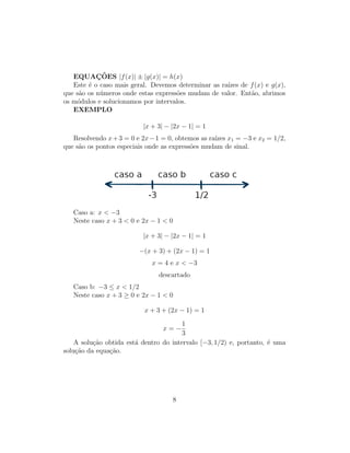 EQUAÇÕES |f(x)| ± |g(x)| = h(x)
Este é o caso mais geral. Devemos determinar as raı́zes de f(x) e g(x),
que são os números onde estas expressões mudam de valor. Então, abrimos
os módulos e solucionamos por intervalos.
EXEMPLO
|x + 3| − |2x − 1| = 1
Resolvendo x+3 = 0 e 2x−1 = 0, obtemos as raı́zes x1 = −3 e x2 = 1/2,
que são os pontos especiais onde as expressões mudam de sinal.
Caso a: x  −3
Neste caso x + 3  0 e 2x − 1  0
|x + 3| − |2x − 1| = 1
−(x + 3) + (2x − 1) = 1
x = 4 e x  −3
descartado
Caso b: −3 ≤ x  1/2
Neste caso x + 3 ≥ 0 e 2x − 1  0
x + 3 + (2x − 1) = 1
x = −
1
3
A solução obtida está dentro do intervalo [−3, 1/2) e, portanto, é uma
solução da equação.
8
 