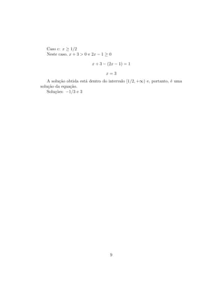 Caso c: x ≥ 1/2
Neste caso, x + 3  0 e 2x − 1 ≥ 0
x + 3 − (2x − 1) = 1
x = 3
A solução obtida está dentro do intervalo [1/2, +∞) e, portanto, é uma
solução da equação.
Soluções: −1/3 e 3
9
 