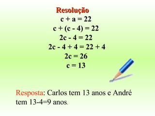c + a = 22  c + (c - 4) = 22  2c - 4 = 22  2c - 4 + 4 = 22 + 4 2c = 26  c = 13  Resposta : Carlos tem 13 anos e André tem 13-4=9 anos . Resolução 