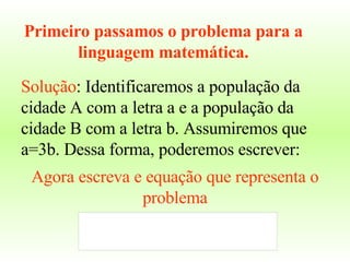 Solução : Identificaremos a população da cidade A com a letra a e a população da cidade B com a letra b. Assumiremos que a=3b. Dessa forma, poderemos escrever: Primeiro passamos o problema para a linguagem matemática. Agora escreva e equação que representa o problema 
