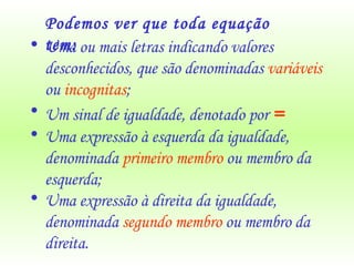 Uma ou mais letras indicando valores desconhecidos, que são denominadas  variáveis  ou  incognitas ; Um sinal de igualdade, denotado por  = Uma expressão à esquerda da igualdade, denominada  primeiro membro  ou membro da esquerda; Uma expressão à direita da igualdade, denominada  segundo membro  ou membro da direita. Podemos ver que toda equação tem: 