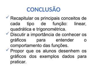 CONCLUSÃO
 Recapitular os principais conceitos de
cada tipo de função: linear,
quadrática e trigonométrica.
 Discutir a importância de conhecer os
gráficos para entender o
comportamento das funções.
 Propor que os alunos desenhem os
gráficos dos exemplos dados para
praticar.
 