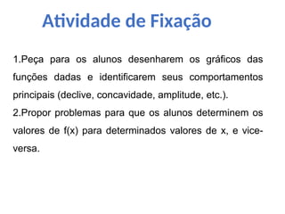 Atividade de Fixação
1.Peça para os alunos desenharem os gráficos das
funções dadas e identificarem seus comportamentos
principais (declive, concavidade, amplitude, etc.).
2.Propor problemas para que os alunos determinem os
valores de f(x) para determinados valores de x, e vice-
versa.
 