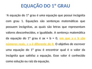 "A equação do 1º grau é uma equação que possui incógnita
com grau 1. Equações são sentenças matemáticas que
possuem incógnitas, as quais são letras que representam
valores desconhecidos, e igualdade. A sentença matemática
da equação do 1º grau é ax + b = 0, em que a e b são
números reais, e a é diferente de 0. O objetivo de escrever
uma equação do 1º grau é encontrar qual é o valor da
incógnita que satisfaz a equação. Esse valor é conhecido
como solução ou raiz da equação.
EQUAÇÃO DO 1º GRAU
 