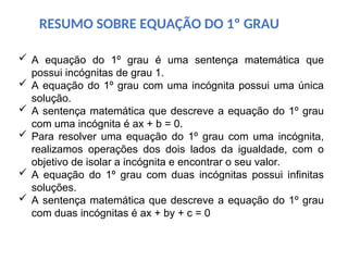 RESUMO SOBRE EQUAÇÃO DO 1º GRAU
 A equação do 1º grau é uma sentença matemática que
possui incógnitas de grau 1.
 A equação do 1º grau com uma incógnita possui uma única
solução.
 A sentença matemática que descreve a equação do 1º grau
com uma incógnita é ax + b = 0.
 Para resolver uma equação do 1º grau com uma incógnita,
realizamos operações dos dois lados da igualdade, com o
objetivo de isolar a incógnita e encontrar o seu valor.
 A equação do 1º grau com duas incógnitas possui infinitas
soluções.
 A sentença matemática que descreve a equação do 1º grau
com duas incógnitas é ax + by + c = 0
 