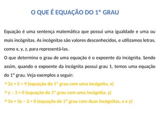 O QUE É EQUAÇÃO DO 1º GRAU
Equação é uma sentença matemática que possui uma igualdade e uma ou
mais incógnitas. As incógnitas são valores desconhecidos, e utilizamos letras,
como x, y, z, para representá-las.
O que determina o grau de uma equação é o expoente da incógnita. Sendo
assim, quando o expoente da incógnita possui grau 1, temos uma equação
do 1º grau. Veja exemplos a seguir:
2x + 5 = 9 (equação do 1º grau com uma incógnita, x)
y – 3 = 0 (equação do 1º grau com uma incógnita, y)
5x + 3y – 3 = 0 (equação do 1º grau com duas incógnitas, x e y)
 
