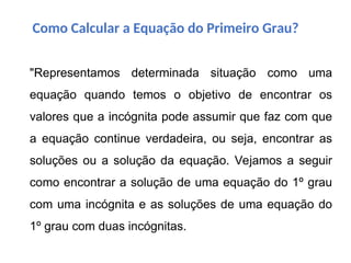 "Representamos determinada situação como uma
equação quando temos o objetivo de encontrar os
valores que a incógnita pode assumir que faz com que
a equação continue verdadeira, ou seja, encontrar as
soluções ou a solução da equação. Vejamos a seguir
como encontrar a solução de uma equação do 1º grau
com uma incógnita e as soluções de uma equação do
1º grau com duas incógnitas.
Como Calcular a Equação do Primeiro Grau?
 