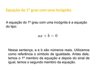 A equação do 1º grau com uma incógnita é a equação
do tipo:
Equação do 1º grau com uma incógnita
Nessa sentença, a e b são números reais. Utilizamos
como referência o símbolo de igualdade. Antes dele,
temos o 1º membro da equação e depois do sinal de
igual, temos o segundo membro da equação.
 