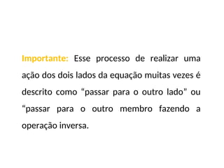 Importante: Esse processo de realizar uma
ação dos dois lados da equação muitas vezes é
descrito como “passar para o outro lado” ou
“passar para o outro membro fazendo a
operação inversa.
 