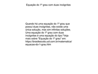 Quando há uma equação do 1º grau que
possui duas incógnitas, não existe uma
única solução, mas sim infinitas soluções.
Uma equação do 1º grau com duas
incógnitas é uma equação do tipo:"Veja
mais sobre "Equação do 1º grau" em:
https://brasilescola.uol.com.br/matematica/
equacao-do-1-grau.htm
Equação do 1º grau com duas incógnitas
 
