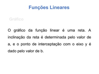 Funções Lineares
O gráfico da função linear é uma reta. A
inclinação da reta é determinada pelo valor de
a, e o ponto de interceptação com o eixo y é
dado pelo valor de b.
Gráfico
 