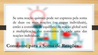 Constante para a Soma de Reações
Se uma reação química pode ser expressa pela soma
de duas ou mais reações (ou etapas individuais),
então a constante de equilíbrio da reação global será
a multiplicação das constantes de cada uma das
reações individuais.
 