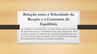 Relação entre a Velocidade da
Reação e a Constante de
Equilíbrio
No equilíbrio a velocidade tanto da reação inversa quanto a da direta
são iguais. Por sua vez, a velocidade de uma reação depende de outra
constante chamada de constante de velocidade (simbolizada aqui por
k); e é possível encontrar uma relação entre as constantes de velocidade
das reações direta e indireta, e a constante de equilíbrio.
 