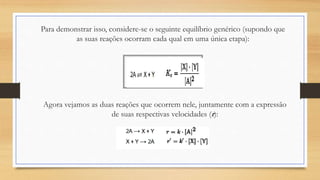 Para demonstrar isso, considere-se o seguinte equilíbrio genérico (supondo que
as suas reações ocorram cada qual em uma única etapa):
Agora vejamos as duas reações que ocorrem nele, juntamente com a expressão
de suas respectivas velocidades (r):
 