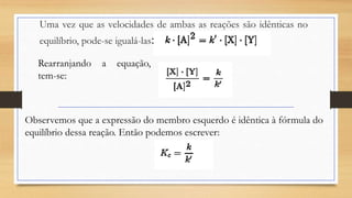 Uma vez que as velocidades de ambas as reações são idênticas no
equilíbrio, pode-se igualá-las:
Rearranjando a equação,
tem-se:
Observemos que a expressão do membro esquerdo é idêntica à fórmula do
equilíbrio dessa reação. Então podemos escrever:
 