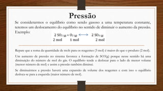 Pressão
Se considerarmos o equilíbrio como sendo gasoso a uma temperatura constante,
teremos um deslocamento do equilíbrio no sentido de diminuir o aumento da pressão.
Exemplo:
Repare que a soma da quantidade de mols para os reagentes (3 mol) é maior do que o produto (2 mol).
Um aumento de pressão no sistema favorece a formação de SO3(g) porque nesse sentido há uma
diminuição do número de mol do gás. O equilíbrio tende a deslocar para o lado de menor volume
(menor número de mol) e assim a pressão também diminui.
Se diminuirmos a pressão haverá uma expansão de volume dos reagentes e com isso o equilíbrio
desloca-se para a esquerda (maior número de mol).
 