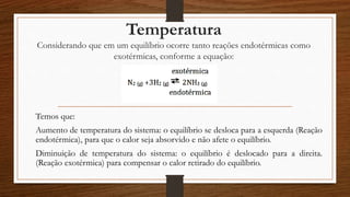 Temperatura
Considerando que em um equilíbrio ocorre tanto reações endotérmicas como
exotérmicas, conforme a equação:
Temos que:
Aumento de temperatura do sistema: o equilíbrio se desloca para a esquerda (Reação
endotérmica), para que o calor seja absorvido e não afete o equilíbrio.
Diminuição de temperatura do sistema: o equilíbrio é deslocado para a direita.
(Reação exotérmica) para compensar o calor retirado do equilíbrio.
 