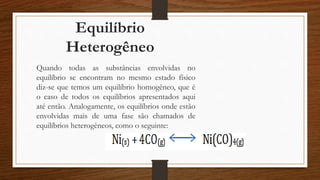 Equilíbrio
Heterogêneo
Quando todas as substâncias envolvidas no
equilíbrio se encontram no mesmo estado físico
diz-se que temos um equilíbrio homogêneo, que é
o caso de todos os equilíbrios apresentados aqui
até então. Analogamente, os equilíbrios onde estão
envolvidas mais de uma fase são chamados de
equilíbrios heterogêneos, como o seguinte:
 