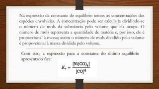 Na expressão da constante de equilíbrio temos as concentrações das
espécies envolvidas. A concentração pode ser calculada dividindo-se
o número de mols da substância pelo volume que ela ocupa. O
número de mols representa a quantidade de matéria e, por isso, ele é
proporcional à massa; assim o número de mols dividido pelo volume
é proporcional à massa dividida pelo volume.
Com isso, a expressão para a constante do último equilíbrio
apresentado fica:
 