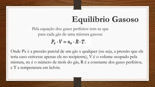 Equilíbrio Gasoso
Pela equação dos gases perfeitos tem-se que
para cada gás de uma mistura gasosa:
Onde Px é a pressão parcial de um gás x qualquer (ou seja, a pressão que ele
teria caso estivesse apenas ele no recipiente), V é o volume ocupado pela
mistura, nx é o número de mols do gás, R é a constante dos gases perfeitos,
e T a temperatura em kelvin.
 
