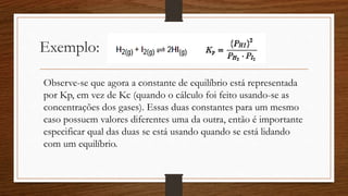 Exemplo:
Observe-se que agora a constante de equilíbrio está representada
por Kp, em vez de Kc (quando o cálculo foi feito usando-se as
concentrações dos gases). Essas duas constantes para um mesmo
caso possuem valores diferentes uma da outra, então é importante
especificar qual das duas se está usando quando se está lidando
com um equilíbrio.
 