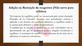 Adição ou Remoção de reagentes (Não serve para
sólidos)
Tal resposta do equilíbrio pode ser sumarizada pelo assim chamado
Princípio de Le Chatelier: Quando uma perturbação externa é
aplicada a um sistema em equilíbrio dinâmico, o equilíbrio tende a
se ajustar para diminuir o efeito da perturbação.
À medida que as reações se processam, as suas velocidades vão se
aproximando até que se igualem e assim é atingido novamente o
equilíbrio. A constante do equilíbrio será a mesma da de antes de se
adicionar ou remover substâncias.
 