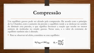 Compressão
Um equilíbrio gasoso pode ser afetado pela compressão. De acordo com o princípio
de Le Chatelier, com o aumento da pressão o equilíbrio tende a se deslocar no sentido
de diminuir essa pressão, o que significa favorecer a reação que resulte no menor
número de moléculas no estado gasoso. Nesse caso, a o valor da constante de
equilíbrio também não é alterado.
• Para se observar tal efeito, considere-se esse equilíbrio:
 