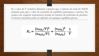 Se o valor de V (volume) diminuir, é preciso que o número de mols do N2O4
aumente para que o valor da constante de equilíbrio permaneça o mesmo. Na
reação, esse reagente representava metade do número de moléculas do produto.
O mesmo raciocínio pode ser aplicado em qualquer equilíbrio gasoso.
 