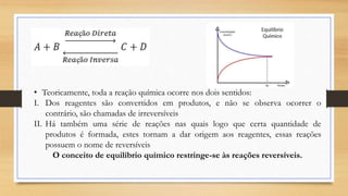 • Teoricamente, toda a reação química ocorre nos dois sentidos:
I. Dos reagentes são convertidos em produtos, e não se observa ocorrer o
contrário, são chamadas de irreversíveis
II. Há também uma série de reações nas quais logo que certa quantidade de
produtos é formada, estes tornam a dar origem aos reagentes, essas reações
possuem o nome de reversíveis
O conceito de equilíbrio químico restringe-se às reações reversíveis.
 
