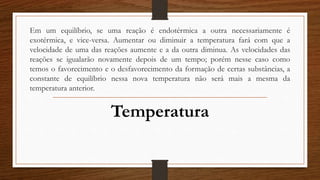 Em um equilíbrio, se uma reação é endotérmica a outra necessariamente é
exotérmica, e vice-versa. Aumentar ou diminuir a temperatura fará com que a
velocidade de uma das reações aumente e a da outra diminua. As velocidades das
reações se igualarão novamente depois de um tempo; porém nesse caso como
temos o favorecimento e o desfavorecimento da formação de certas substâncias, a
constante de equilíbrio nessa nova temperatura não será mais a mesma da
temperatura anterior.
Temperatura
 