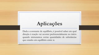 Aplicações
Dada a constante de equilíbrio, é possível saber em qual
direção à reação vai ocorrer preferencialmente no início
quando misturamos certas quantidades de substâncias
que estarão em equilíbrio entre si.
 