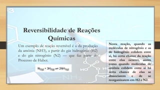 Reversibilidade de Reações
Químicas
Um exemplo de reação reversível é a da produção
da amônia (NH3), a partir do gás hidrogênio (H2)
e do gás nitrogênio (N2) — que faz parte do
Processo de Haber.
Nesta reação, quando as
moléculas de nitrogênio e as
de hidrogênio colidem entre
si, há certa chance da reação
entre elas ocorrer, assim
como quando moléculas de
amônia colidem entre si há
certa chance de elas se
dissociarem e de se
reorganizarem em H2 e N2.
 