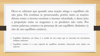 Deve-se salientar que quando uma reação atinge o equilíbrio ela
não para. Ela continua se processando, porém tanto as reações
diretas como a inversa ocorrem à mesma velocidade, e desse jeito
a proporção entre os reagentes e os produtos não varia. Por
outras palavras, estamos na presença de um equilíbrio dinâmico (e
não de um equilíbrio estático).
o Equilíbrio dinâmico, em física, é o estado de um corpo que se encontra em movimento
retilíneo uniforme.
o Equilíbrio estático é o caso especial de equilíbrio mecânico observado num objeto em
repouso.
 
