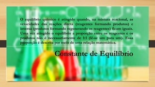 O equilíbrio químico é atingido quando, na mistura reacional, as
velocidades das reações direta (reagentes formando produtos) e
inversa (produtos formando regenerando os reagentes) ficam iguais.
Uma vez atingido o equilíbrio a proporção entre os reagentes e os
produtos não é necessariamente de 1:1 (lê-se um para um). Essa
proporção é descrita por meio de uma relação matemática.
Constante de Equilíbrio
 
