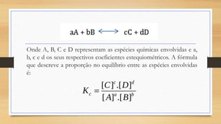Onde A, B, C e D representam as espécies químicas envolvidas e a,
b, c e d os seus respectivos coeficientes estequiométricos. A fórmula
que descreve a proporção no equilíbrio entre as espécies envolvidas
é:
 
