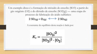 Um exemplo disso é a formação do trióxido de enxofre (SO3) a partir do
gás oxigênio (O2) e do dióxido de enxofre (SO2(g)) — uma etapa do
processo de fabricação do ácido sulfúrico:
A constante de equilíbrio desta reação é dada por:
 