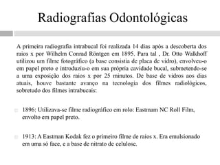 Radiografias Odontológicas
A primeira radiografia intrabucal foi realizada 14 dias após a descoberta dos
raios x por Wilhelm Conrad Röntgen em 1895. Para tal , Dr. Otto Walkhoff
utilizou um filme fotográfico (a base consistia de placa de vidro), envolveu-o
em papel preto e introduziu-o em sua própria cavidade bucal, submetendo-se
a uma exposição dos raios x por 25 minutos. De base de vidros aos dias
atuais, houve bastante avanço na tecnologia dos filmes radiológicos,
sobretudo dos filmes intrabucais:
 1896: Utilizava-se filme radiográfico em rolo: Eastmam NC Roll Film,
envolto em papel preto.
 1913: A Eastman Kodak fez o primeiro filme de raios x. Era emulsionado
em uma só face, e a base de nitrato de celulose.
 