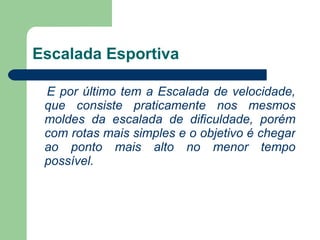Escalada Esportiva E por último tem a Escalada de velocidade, que consiste praticamente nos mesmos moldes da escalada de dificuldade, porém com rotas mais simples e o objetivo é chegar ao ponto mais alto no menor tempo possível.    