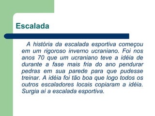 Escalada A história da escalada esportiva começou em um rigoroso inverno ucraniano. Foi nos anos 70 que um ucraniano teve a idéia de durante a fase mais fria do ano pendurar pedras em sua parede para que pudesse treinar. A idéia foi tão boa que logo todos os outros escaladores locais copiaram a idéia. Surgia aí a escalada esportiva.    