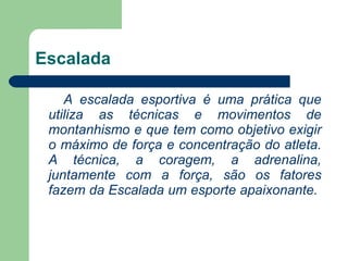 Escalada A escalada esportiva é uma prática que utiliza as técnicas e movimentos de montanhismo e que tem como objetivo exigir o máximo de força e concentração do atleta. A técnica, a coragem, a adrenalina, juntamente com a força, são os fatores fazem da Escalada um esporte apaixonante.  