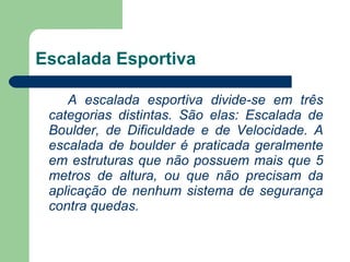 Escalada Esportiva A escalada esportiva divide-se em três categorias distintas. São elas: Escalada de Boulder, de Dificuldade e de Velocidade. A escalada de boulder é praticada geralmente em estruturas que não possuem mais que 5 metros de altura, ou que não precisam da aplicação de nenhum sistema de segurança contra quedas.    