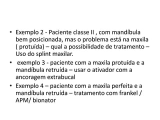 Exemplo 2 - Paciente classe II , com mandíbula bem posicionada, mas o problema está na maxila ( protuída) – qual a possibilidade de tratamento – Uso do splint maxilar.exemplo 3 - paciente com a maxila protuídae a mandíbula retruída– usar o ativador com a ancoragem extrabucalExemplo 4 – paciente com a maxila perfeita e a mandíbula retruída – tratamento com frankel / APM/ bionator