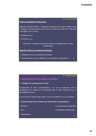 01/04/2010
13
2525
2.0 - Desenvolvimento
Análise Quantitativa (continuação):
Espécies não-absorventes reagentes especiais que se ligam seletivamente
à espécies não-absorventes para fornecer produtos que absorvem fortemente
nas regiões UV ou Visível.
Importante Reação colorimétrica deve ser completa para a correta
quantificação!
Geração de cor;
Aumentar o εmáx.
Aspectos Práticos da Análise Quantitativa:
1. Estabelecimento de condições de trabalho;
2. Preparação da curva de calibração (concentração x absorbância).
2626
1. Estabelecimento de condições de trabalho:
2.0 - Desenvolvimento
1.1. Seleção do comprimento de onda
Comprimento de onda correspondente a um pico de absorção onde a
absorbância por unidade de concentração seja a maior possível (λmáx.)
Sensibilidade máxima.
A curva deve ser plana nessa região boa concordância com a Lei de Beer.
1.2. Determinação das variáveis que influenciam na absorbância
Solvente;
pH;
Temperatura;
Concentração de eletrólitos;
Substâncias interferentes;
 